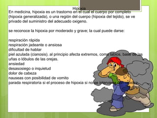 Hipoxia
En medicina, hipoxia es un trastorno en el cual el cuerpo por completo
(hipoxia generalizada), o una región del cuerpo (hipoxia del tejido), se ve
privado del suministro del adecuado oxigeno.
se reconoce la hipoxia por moderado y grave; la cual puede darse:
respiración rápida
respiración jadeante o ansiosa
dificultad de hablar
piel azulada (cianosis). al principio afecta extremos, como labios, base de las
uñas o lóbulos de las orejas.
ansiedad
desasosiego o inquietud
dolor de cabeza
nauseas con posibilidad de vomito
parada respiratoria si el proceso de hipoxia si no se interviene con rapidez.
 