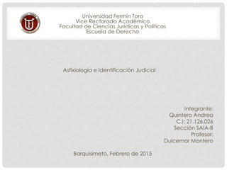 Universidad Fermín Toro
Vice Rectorado Académico
Facultad de Ciencias Jurídicas y Políticas
Escuela de Derecho
Asfixiología e Identificación Judicial
Integrante:
Quintero Andrea
C.I: 21.126.026
Sección SAIA-B
Profesor:
Dulcemar Montero
Barquisimeto, Febrero de 2015
 