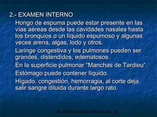 DR. PERCY HUANCAPAZA CH. 25
2.- EXAMEN INTERNO2.- EXAMEN INTERNO
- Hongo de espuma puede estar presente en lasHongo de espuma puede estar presente en las
vías aéreas desde las cavidades nasales hastavías aéreas desde las cavidades nasales hasta
los bronquios o un líquido espumoso y algunaslos bronquios o un líquido espumoso y algunas
veces arena, algas, lodo y otros.veces arena, algas, lodo y otros.
- Laringe congestiva y los pulmones pueden serLaringe congestiva y los pulmones pueden ser
grandes, distendidos, edematosos.grandes, distendidos, edematosos.
- En la superficie pulmonar “Manchas de Tardieu”.En la superficie pulmonar “Manchas de Tardieu”.
- Estómago puede contener líquido.Estómago puede contener líquido.
- Hígado, congestión, hemorragia, al corte dejaHígado, congestión, hemorragia, al corte deja
salir sangre diluida durante largo rato.salir sangre diluida durante largo rato.
 