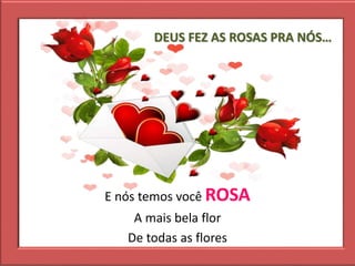 DEUS FEZ AS ROSAS PRA NÓS…
E nós temos você ROSA
A mais bela flor
De todas as flores
 
