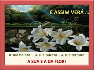 E ASSIM VERÁ …
A sua beleza… A sua pureza… A sua ternura
A SUA E A DA FLOR!
 