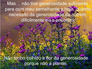 Mas… não tive generosidade suficiente  para com meu semelhante e hoje, quando necessito da generosidade de outrem, dificilmente eu a encontro. Não tenho colhido a flor da generosidade porque não a plantei. 