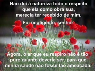 Não dei à natureza todo o respeito que ela como obra sua, merecia ter recebido de mim. Fui negligente, senhor. Agora, o ar que eu respiro não é tão  puro quanto deveria ser, para que minha saúde não fosse tão ameaçada. 