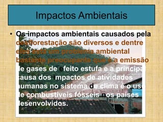Impactos Ambientais
• Os impactos ambientais causados pela
  desflorestação são diversos e dentre
  eles está um problema ambiental
  bastante preocupante que é a emissão
  de gases de efeito estufa e a principal
  causa dos impactos de atividades
  humanas no sistema de clima é o uso
  de combustíveis fósseis nos países
  desenvolvidos.
 