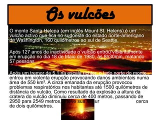 Os vulcões
• O monte Santa Helena (em inglês Mount St. Helens) é um
  vulcão activo que fica no sudoeste do estado norte-americano
  de Washington, 160 quilómetros ao sul de Seattle.

• Após 127 anos de inactividade o vulcão entrou violentamente
  em erupção no dia 18 de Maio de 1980, às 8h30min, matando
  57 pessoas.

• Após um tremor de 5,1 na escala richter, o lado norte do monte
  entrou em violenta erupção provocando danos ambientais numa
  área de 550 km². A cinza emanada da erupção provocou
  problemas respiratórios nos habitantes até 1500 quilómetros de
  distância do vulcão. Como resultado da explosão a altura da
  cratera do vulcão diminuiu cerca de 400 metros, passando de
  2950 para 2549 metros, e teve sua largura aumentada de cerca
  de dois quilômetros.
 