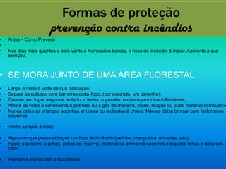 Formas de proteção
                        prevenção contra incêndios
•   Antes - Como Prevenir
•
•   Nos dias mais quentes e com vento e humidades baixas, o risco de incêndio é maior. Aumente a sua
    atenção.



• SE MORA JUNTO DE UMA ÁREA FLORESTAL
•   Limpe o mato à volta de sua habitação;
•   Separe as culturas com barreiras corta-fogo, (por exemplo, um caminho);
•   Guarde, em lugar seguro e isolado, a lenha, o gasóleo e outros produtos inflamáveis;
•   Afaste as velas e candeeiros a petróleo ou a gás da madeira, papel, roupas ou outro material combustíve
•   Nunca deixe as crianças sozinhas em casa ou fechadas à chave. Não as deixe brincar com fósforos ou
    isqueiros.

•   Tenha sempre à mão:

•   Algo com que possa extinguir um foco de incêndio (extintor, mangueira, enxadas, pás);
•   Rádio e lanterna a pilhas, pilhas de reserva, material de primeiros socorros e sapatos fortes e isolantes d
    calor.

•   Prepare e treine com a sua família:
 