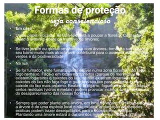 Formas de proteção
                       seja consciencioso
•   Em casa
•   Utilize papel reciclado, ao fazê-lo estará a poupar a floresta. Com este
    gesto a evitará o abate de milhares de árvores;

•   Se tiver jardim ou quintal ornamente-o com árvores, tornará a sua casa e o
    seu bairro muito mais atractivos e contribuirá para o aumento dos espaços
    verdes e da biodiversidade
•   Na rua
•   Se for fumador, evite fumar quando estiver numa zona florestal, não faça
    fogo nem lixo. Faça-o em locais apropriados (parque de merendas) lá
    existem fogareiros e caixotes do lixo, se não existirem fogareiros nem
    caixotes do lixo não faça fogo e guarde o seu lixo para depositá-lo num
    caixote do lixo mais próximo. Beatas de cigarro, fogueiras mal orientadas e
    certos resíduos (vidros e metais) podem provocar incêndios, a maior causa
    do desaparecimento das nossas florestas;

•   Sempre que poder plante uma árvore, em local selvagem, certifique-se que
    a árvore é de uma espécie local e não exótica, a plantação de espécies
    exóticas podem trazer desequilíbrios para o ecossistema florestal.
    Plantando uma árvore estará a dar um dos maiores contributos à floresta.
 
