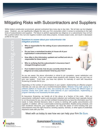 Mitigating Risks with Subcontractors and Suppliers
Within today’s construction environment, general contractors face many day to day risks. Not all risks can be mitigated
away. However, you can significantly mitigate the risks your firm encounters when it comes to contracting to the right
kinds of subcontractors and suppliers. The failure to perform appropriate due diligence on a subcontractor may not hurt
this quarters bottom line, but one negative incident could delay projects, increase project costs, and result in decreased
profits for the year.
                                 Questions to answer about your subcontractor risk
    www.assurancescreening.com



                                 mitigation practices:

                                    Who is responsible for the vetting of your subcontractors and
                                     suppliers?

                                    Do you have a centralized location to house all of your
                                     organization’s subcontractor data?

                                    How often is this information updated and verified and who is
                                     responsible for these tasks?

                                    Who is verifying that the subcontractor’s insurance hasn’t
                                     changed throughout a job?

                                    If an incident occurred, how do you currently show the due
                                     diligence on every subcontractor hired by your firm?

                                 As you are aware, the above information is critical to job completion, owner satisfaction and
                                 reputation protection. If you can’t answer these questions with certainty, then you can’t rely on
                                 your own system. From here, you have two options: fix internally or work with Assurance
                                 Screening to handle this for you.

                                 Depending on the number of subcontractors in your system, implementing an effective program
                                 internally can cost you well over a hundred thousand dollars. Between hiring staff, paying for a
                                 software platform to house all the data, and covering the costs of pulling the different types of
                                 business checks from public data to credit histories of your subcontractors, implementing a
                                 program internally is not necessarily the best option.

                                 At Assurance Screening, we handle all of the above at a fraction of the costs. With our
                                 subcontractor notification system and document collection and verification team specially trained
                                 to run the process for you, you can feel confident knowing that you have the information your firm
                                 needs to make informed decisions when it comes to working with quality subcontractors and
                                 suppliers. In addition, with our customizable screening parameters, flexible pricing schedule, and
                                 bulk enrollment discounts, your organization can have the peace of mind knowing that your
                                 subcontractors have the right insurance, bonding capacity, licenses, or other types of credentials
                                 required to work with your firm.

                                      Meet with us today to see how we can help your firm Be Sure.




                                                            ©2011 Assurance Screening, LLC
 