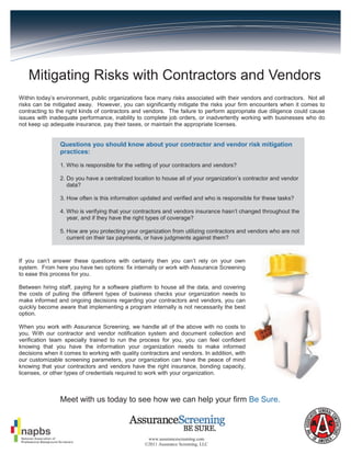 Mitigating Risks with Contractors and Vendors
Within today’s environment, public organizations face many risks associated with their vendors and contractors. Not all
risks can be mitigated away. However, you can significantly mitigate the risks your firm encounters when it comes to
contracting to the right kinds of contractors and vendors. The failure to perform appropriate due diligence could cause
issues with inadequate performance, inability to complete job orders, or inadvertently working with businesses who do
not keep up adequate insurance, pay their taxes, or maintain the appropriate licenses.


                Questions you should know about your contractor and vendor risk mitigation
                practices:

                1. Who is responsible for the vetting of your contractors and vendors?

                2. Do you have a centralized location to house all of your organization’s contractor and vendor
                   data?

                3. How often is this information updated and verified and who is responsible for these tasks?

                4. Who is verifying that your contractors and vendors insurance hasn’t changed throughout the
                   year, and if they have the right types of coverage?

                5. How are you protecting your organization from utilizing contractors and vendors who are not
                   current on their tax payments, or have judgments against them?



If you can’t answer these questions with certainty then you can’t rely on your own
system. From here you have two options: fix internally or work with Assurance Screening
to ease this process for you.

Between hiring staff, paying for a software platform to house all the data, and covering
the costs of pulling the different types of business checks your organization needs to
make informed and ongoing decisions regarding your contractors and vendors, you can
quickly become aware that implementing a program internally is not necessarily the best
option.

When you work with Assurance Screening, we handle all of the above with no costs to
you. With our contractor and vendor notification system and document collection and
verification team specially trained to run the process for you, you can feel confident
knowing that you have the information your organization needs to make informed
decisions when it comes to working with quality contractors and vendors. In addition, with
our customizable screening parameters, your organization can have the peace of mind
knowing that your contractors and vendors have the right insurance, bonding capacity,
licenses, or other types of credentials required to work with your organization.



                Meet with us today to see how we can help your firm Be Sure.



                                                  www.assurancescreening.com
                                                 ©2011 Assurance Screening, LLC
 
