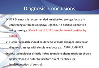 Diagnosis: Conclusions
 PCR Diagnosis is recommended relative to serology for use in
confirming outbreaks in Kenya-Uganda. No positives identified
using serology ( Only 1 out of 1,141 samples tested positive by
ELISA)
 Further research should be done to validate cheaper molecular
diagnostic assays with simple readouts e.g. ASFV LAMP PCR.
 New technologies directly linked to mobile phone readouts should
be developed in order to facilitate direct feedback for
implementation of control.

 
