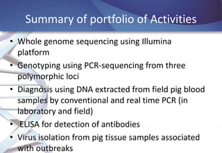Summary of portfolio of Activities
• Whole genome sequencing using Illumina
platform
• Genotyping using PCR-sequencing from three
polymorphic loci
• Diagnosis using DNA extracted from field pig blood
samples by conventional and real time PCR (in
laboratory and field)
• ELISA for detection of antibodies
• Virus isolation from pig tissue samples associated
with outbreaks

 