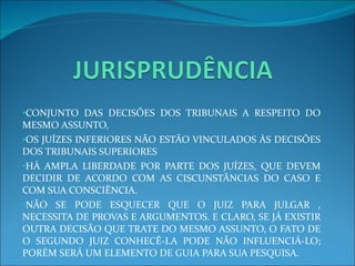 CONJUNTO DAS DECISÕES DOS TRIBUNAIS A RESPEITO DO MESMO ASSUNTO, OS JUÍZES INFERIORES NÃO ESTÃO VINCULADOS ÀS DECISÕES DOS TRIBUNAIS SUPERIORES HÁ AMPLA LIBERDADE POR PARTE DOS JUÍZES, QUE DEVEM DECIDIR DE ACORDO COM AS CISCUNSTÂNCIAS DO CASO E COM SUA CONSCIÊNCIA. NÃO SE PODE ESQUECER QUE O JUIZ PARA JULGAR , NECESSITA DE PROVAS E ARGUMENTOS. E CLARO, SE JÁ EXISTIR OUTRA DECISÃO QUE TRATE DO MESMO ASSUNTO, O FATO DE O SEGUNDO JUIZ CONHECÊ-LA PODE NÃO INFLUENCIÁ-LO; PORÉM SERÁ UM ELEMENTO DE GUIA PARA SUA PESQUISA. 