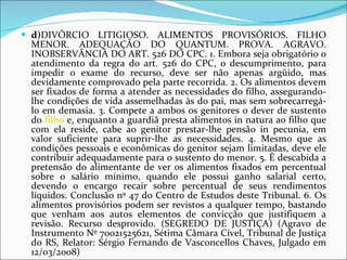 d) DIVÓRCIO LITIGIOSO. ALIMENTOS PROVISÓRIOS. FILHO MENOR. ADEQUAÇÃO DO QUANTUM. PROVA. AGRAVO. INOBSERVÂNCIA DO ART. 526 DO CPC. 1. Embora seja obrigatório o atendimento da regra do art. 526 do CPC, o descumprimento, para impedir o exame do recurso, deve ser não apenas argüido, mas devidamente comprovado pela parte recorrida. 2. Os alimentos devem ser fixados de forma a atender as necessidades do filho, assegurando-lhe condições de vida assemelhadas às do pai, mas sem sobrecarregá-lo em demasia. 3. Compete a ambos os genitores o dever de sustento do  filho  e, enquanto a guardiã presta alimentos in natura ao filho que com ela reside, cabe ao genitor prestar-lhe pensão in pecunia, em valor suficiente para suprir-lhe as necessidades. 4. Mesmo que as condições pessoais e econômicas do genitor sejam limitadas, deve ele contribuir adequadamente para o sustento do menor. 5. É descabida a pretensão do alimentante de ver os alimentos fixados em percentual sobre o salário mínimo, quando ele possui ganho salarial certo, devendo o encargo recair sobre percentual de seus rendimentos líquidos. Conclusão nº 47 do Centro de Estudos deste Tribunal. 6. Os alimentos provisórios podem ser revistos a qualquer tempo, bastando que venham aos autos elementos de convicção que justifiquem a revisão. Recurso desprovido. (SEGREDO DE JUSTIÇA) (Agravo de Instrumento Nº 70021525621, Sétima Câmara Cível, Tribunal de Justiça do RS, Relator: Sérgio Fernando de Vasconcellos Chaves, Julgado em 12/03/2008) 