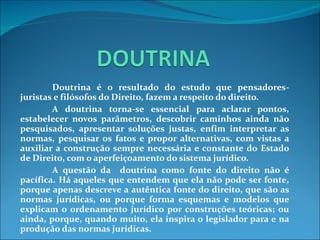 Doutrina é o resultado do estudo que pensadores-juristas e filósofos do Direito, fazem a respeito do direito. A doutrina torna-se essencial para aclarar pontos, estabelecer novos parâmetros, descobrir caminhos ainda não pesquisados, apresentar soluções justas, enfim interpretar as normas, pesquisar os fatos e propor alternativas, com vistas a auxiliar a construção sempre necessária e constante do Estado de Direito, com o aperfeiçoamento do sistema jurídico. A questão da  doutrina como fonte do direito não é pacífica. Há aqueles que entendem que ela não pode ser fonte, porque apenas descreve a autêntica fonte do direito, que são as normas jurídicas, ou porque forma esquemas e modelos que explicam o ordenamento jurídico por construções teóricas; ou ainda, porque, quando muito, ela inspira o legislador para e na produção das normas jurídicas. 