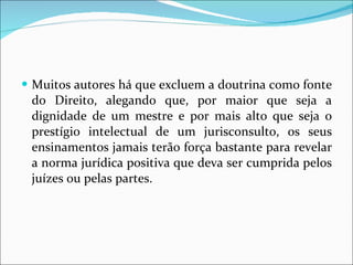 Muitos autores há que excluem a doutrina como fonte do Direito, alegando que, por maior que seja a dignidade de um mestre e por mais alto que seja o prestígio intelectual de um jurisconsulto, os seus ensinamentos jamais terão força bastante para revelar a norma jurídica positiva que deva ser cumprida pelos juízes ou pelas partes.  