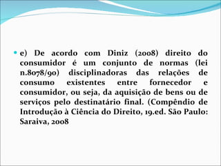 e) De acordo com Diniz (2008) direito do consumidor é um conjunto de normas (lei n.8078/90) disciplinadoras das relações de consumo existentes entre fornecedor e consumidor, ou seja, da aquisição de bens ou de serviços pelo destinatário final. (Compêndio de Introdução à Ciência do Direito, 19.ed. São Paulo: Saraiva, 2008 
