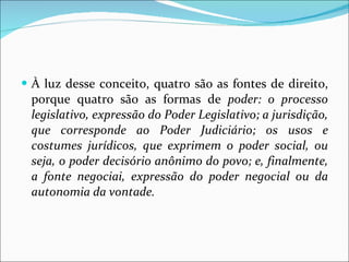 À luz desse conceito, quatro são as fontes de direito, porque quatro são as formas de  poder: o processo legislativo, expressão do Poder Legislativo; a jurisdição, que corresponde ao Poder Judiciário; os usos e costumes jurídicos, que exprimem o poder social, ou seja, o poder decisório anônimo do povo; e, finalmente, a fonte negociai, expressão do poder negocial ou da autonomia da vontade.  