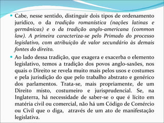 Cabe, nesse sentido, distinguir dois tipos de ordenamento jurídico, o da  tradição romanística (nações latinas e germânicas) e o da tradição anglo-americana (common law). A primeira caracteriza-se pelo Primado do processo legislativo, com atribuição de valor secundário às demais fontes do direito.  Ao lado dessa tradição, que exagera e exacerba o elemento legislativo, temos a tradição dos povos anglo-saxões, nos quais o Direito se revela muito mais pelos usos e costumes e pela jurisdição do que pelo trabalho abstrato e genérico dos parlamentos. Trata-se, mais propriamente, de um Direito misto, costumeiro e jurisprudencial. Se, na Inglaterra, há necessidade de saber-se o que é lícito em matéria civil ou comercial, não há um Código de Comércio ou Civil que o diga,  através de um ato de manifestação legislativa.  