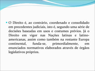 O Direito é, ao contrário, coordenado e consolidado em precedentes judiciais, isto é, segundo uma série de decisões baseadas em usos e costumes prévios. Já o Direito em vigor nas Nações latinas e latino-americanas, assim como também na restante Europa continental, funda-se, primordialmente, em enunciados normativos elaborados através de órgãos legislativos próprios.  