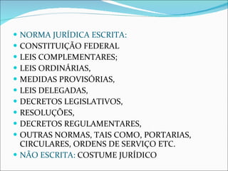 NORMA JURÍDICA ESCRITA: CONSTITUIÇÃO FEDERAL LEIS COMPLEMENTARES; LEIS ORDINÁRIAS, MEDIDAS PROVISÓRIAS, LEIS DELEGADAS, DECRETOS LEGISLATIVOS, RESOLUÇÕES, DECRETOS REGULAMENTARES, OUTRAS NORMAS, TAIS COMO, PORTARIAS, CIRCULARES, ORDENS DE SERVIÇO ETC. NÃO ESCRITA:  COSTUME JURÍDICO 