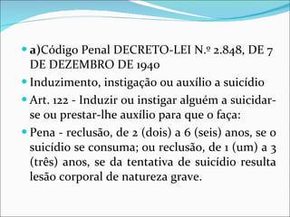 a) Código Penal DECRETO-LEI N.º 2.848, DE 7 DE DEZEMBRO DE 1940 Induzimento, instigação ou auxílio a suicídio Art. 122 - Induzir ou instigar alguém a suicidar-se ou prestar-lhe auxílio para que o faça: Pena - reclusão, de 2 (dois) a 6 (seis) anos, se o suicídio se consuma; ou reclusão, de 1 (um) a 3 (três) anos, se da tentativa de suicídio resulta lesão corporal de natureza grave. 