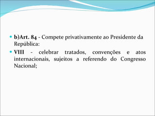 b)Art.   84  - Compete privativamente ao Presidente da República: VIII  - celebrar tratados, convenções e atos internacionais, sujeitos a referendo do Congresso Nacional; 