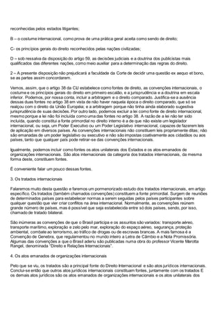 reconhecidas pelos estados litigantes;
B – o costume internacional, como prova de uma prática geral aceita como sendo de direito;
C- os princípios gerais do direito reconhecidos pelas nações civilizadas;
D – sob ressalva da disposição do artigo 59, as decisões judiciais e a doutrina dos publicistas mais
qualificados das diferentes nações, como meio auxiliar para a determinação das regras do direito.
2 – A presente disposição não prejudicará a faculdade da Corte de decidir uma questão ex aequo et bono,
se as partes assim concordarem.
Vemos, assim, que o artigo 38 da CIJ estabelece como fontes de direito, as convenções internacionais, o
costume e os princípios gerais do direito em primeiro escalão, e a jurisprudência e a doutrina em escala
inferior. Podemos, por nossa conta, incluir a arbitragem e o direito comparado. Justifica-se a ausência
dessas duas fontes no artigo 38 em vista de não haver naquela época o direito comparado, que só se
realçou com o direito da União Européia; e a arbitragem porque não tinha ainda elaborado sugestiva
jurisprudência de suas decisões. Por outro lado, podemos excluir a lei como fonte de direito internacional,
mesmo porque a lei não foi incluída como uma das fontes no artigo 38. A razão de a lei não ter sido
incluída, quando constitui a fonte primordial no direito interno é a de que não existe um legislador
internacional, ou seja, um Poder Executivo ou um Poder Legislativo internacional, capazes de fazerem leis
de aplicação em diversos países. As convenções internacionais não constituem leis propriamente ditas; não
são emanadas de um poder legislativo ou executivo e não são impostas coativamente aos cidadãos ou aos
países, tanto que qualquer país pode retirar-se das convenções internacionais.
Igualmente, podemos incluir como fontes os atos unilaterais dos Estados e os atos emanados de
organizações internacionais. São atos internacionais da categoria dos tratados internacionais, da mesma
forma deste, constituem fontes.
É conveniente falar um pouco dessas fontes.
3. Os tratados internacionais
Falaremos muito desta questão e faremos um pormenorizado estudo dos tratados internacionais, em artigo
específico. Os tratados (também chamados convenções) constituem a fonte primordial. Surgem de reuniões
de determinados países para estabelecer normas a serem seguidas pelos países participantes sobre
qualquer questão que vier criar conflitos na área internacional. Normalmente, as convenções reúnem
grande número de países, mas é possível que seja estabelecida entre só dois países, sendo, por isso,
chamado de tratado bilateral.
São inúmeras as convenções de que o Brasil participa e os assuntos são variados: transporte aéreo,
transporte marítimo, exploração e zelo pelo mar, exploração do espaço aéreo, segurança, proteção
ambiental, combate ao terrorismo, ao tráfico de drogas ou de escravas brancas. A mais famosa é a
Convenção de Genebra, que regulamentou no mundo inteiro a Letra de Câmbio e a Nota Promissória.
Algumas das convenções a que o Brasil aderiu são publicadas numa obra do professor Vicente Marotta
Rangel, denominada “Direito e Relações Internacionais”.
4. Os atos emanados de organizações internacionais
Pelo que se viu, os tratados são a principal fonte do Direito Internacional e são atos jurídicos internacionais.
Conclui-se então que outros atos jurídicos internacionais constituam fontes, juntamente com os tratados E
os demais atos jurídicos são os atos emanados de organizações internacionais e os atos unilaterais dos
 