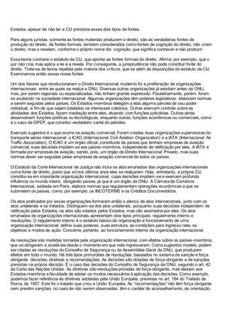 Estados, apesar de não ter a CIJ previstos esses dois tipos de fontes.
Para alguns juristas, somente as fontes materiais produzem o direito; são as verdadeiras fontes de
produção do direito. As fontes formais, também considerados como fontes de cognição do direito, não criam
o direito, mas o revelam, conforme o próprio nome diz: cognição, que significa conhecer e não produzir.
Essa teoria contraria o estatuto da CIJ, que aponta as fontes formais do direito. Afirma, por exemplo, que o
juiz não cria, mas aplica a lei e a revela. Por conseguinte, a jurisprudência não pode constituir fonte do
direito. Trata-se de teoria repelida pela maioria dos críticos, que se atém às disposições do estatuto da CIJ.
Examinamos então essas novas fontes.
Um dos fatores que revolucionaram o Direito Internacional moderno foi a proliferação de organizações
internacionais, entre as quais se realça a ONU. Diversas outras organizações já existiam antes da ONU,
mas, por serem regionais ou especializadas, não tinham grande expressão. Paulatinamente, porém, foram
se avultando na sociedade internacional. Algumas organizações têm poderes legislativos: elaboram normas
a serem seguidas pelos países. Os Estados-membros delegam a elas alguma parcela de seu poder
individual, a fim de que sejam tutelados os interesses coletivos. Outras exercem controle sobre as
atividades dos Estados, fazem mediação entre eles, atuando com funções judiciárias. Outras ainda
desenvolvem funções políticas ou tecnológicas, enquanto outras, funções econômicas ou comerciais, como
é o caso da OPEP, que constitui verdadeiro cartel do petróleo.
Exemplo sugestivo é o que ocorre na aviação comercial. Foram criadas duas organizações supervisoras do
transporte aéreo internacional: o ICAO (Internacional Civil Aviation Organization) e a IATA (Internacional Air
Traffic Association). O ICAO é um órgão oficial, constituído de países que tenham empresas de aviação
comercial; suas decisões impõem-se aos países-membros, independente de ratificação por eles. A IATA é
formada por empresas de aviação, sendo, pois, um órgão de Direito Internacional Privado, mas suas
normas dever ser seguidas pelas empresas de aviação comercial de todos os países.
O Estatuto da Corte Internacional de Justiça não inclui os atos emanados das organizações internacionais
como fonte de direito, posto que só nos últimos anos eles se realçaram. Hoje, entretanto, a própria CIJ
constitui-se em importante organização internacional, cujas decisões impõem-se e exercem profunda
influência no mundo inteiro, obrigando países, já que é um órgão da ONU. A Câmara de Comércio
Internacional, sediada em Paris, elabora normas que regulamentam operações econômicas a que se
submetem os países, como, por exemplo, os INCOTERMS e os Créditos Documentários.
Os atos praticados por essas organizações formaram então o elenco de atos internacionais, junto com os
atos unilaterais e os tratados. Distinguem-se dos atos unilaterais, porquanto suas decisões independem de
ratificação pelos Estados; os atos são votados pelos Estados, mas não assinados por eles. Os atos
emanados de organizações internacionais apresentam dois tipos principais: regulamento interno e
resoluções. O regulamento interno é o estatuto básico da organização e funcionamento de uma
organização internacional; define sues poderes, suas estrutura, as condições para ingresso nela, os
objetivos e modos de ação. Concerne, portanto, ao funcionamento interno da organização internacional.
As resoluções são medidas tomadas pela organização internacional, com efeitos sobre os países-membros,
que se obrigaram a aceitá-las desde o momento em que nela ingressaram. Como sugestivo modelo, podem
ser citadas as resoluções do Conselho de Segurança ou da Assembléia-Geral da ONU, que produzem
efeitos em todo o mundo. Há três tipos primordiais de resoluções, baseados no sistema de sanção e força
obrigante: decisões, diretivas e recomendações. As decisões são dotadas de força obrigante e de sanções
previstas na própria decisão. É o caso das decisões do Conselho de Segurança da ONU, segundo o art. 42
da Carta das Nações Unidas. As diretivas são resoluções providas de força obrigante, mas deixam aos
Estados-membros a faculdade de adotar os modos necessários à aplicação das decisões. Como exemplo,
podemos fazer referência às diretivas adotadas pela União Européia, previstas no art. 184 do Tratado de
Roma, de 1957. Este foi o tratado que criou a União Européia. As “recomendações” não têm força obrigante
nem prevêm sanções, no caso de não serem observadas; têm o caráter de aconselhamento, de orientação.
 