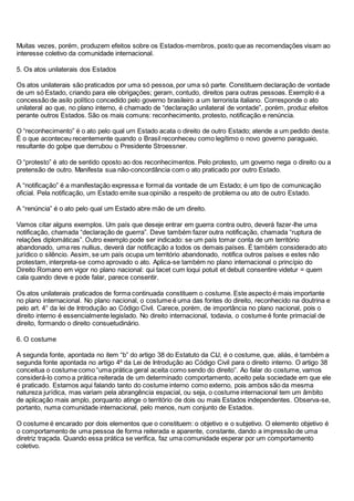 Muitas vezes, porém, produzem efeitos sobre os Estados-membros, posto que as recomendações visam ao
interesse coletivo da comunidade internacional.
5. Os atos unilaterais dos Estados
Os atos unilaterais são praticados por uma só pessoa, por uma só parte. Constituem declaração de vontade
de um só Estado, criando para ele obrigações; geram, contudo, direitos para outras pessoas. Exemplo é a
concessão de asilo político concedido pelo governo brasileiro a um terrorista italiano. Corresponde o ato
unilateral ao que, no plano interno, é chamado de “declaração unilateral de vontade”, porém, produz efeitos
perante outros Estados. São os mais comuns: reconhecimento, protesto, notificação e renúncia.
O “reconhecimento” é o ato pelo qual um Estado acata o direito de outro Estado; atende a um pedido deste.
É o que aconteceu recentemente quando o Brasil reconheceu como legítimo o novo governo paraguaio,
resultante do golpe que derrubou o Presidente Stroessner.
O “protesto” é ato de sentido oposto ao dos reconhecimentos. Pelo protesto, um governo nega o direito ou a
pretensão de outro. Manifesta sua não-concordância com o ato praticado por outro Estado.
A “notificação” é a manifestação expressa e formal da vontade de um Estado; é um tipo de comunicação
oficial. Pela notificação, um Estado emite sua opinião a respeito de problema ou ato de outro Estado.
A “renúncia” é o ato pelo qual um Estado abre mão de um direito.
Vamos citar alguns exemplos. Um país que deseje entrar em guerra contra outro, deverá fazer-lhe uma
notificação, chamada “declaração de guerra”. Deve também fazer outra notificação, chamada “ruptura de
relações diplomáticas”. Outro exemplo pode ser indicado: se um país tomar conta de um território
abandonado, uma res nullius, deverá dar notificação a todos os demais países. É também considerado ato
jurídico o silêncio. Assim, se um país ocupa um território abandonado, notifica outros países e estes não
protestam, interpreta-se como aprovado o ato. Aplica-se também no plano internacional o princípio do
Direito Romano em vigor no plano nacional: qui tacet cum loqui potuit et debuit consentire videtur = quem
cala quando deve e pode falar, parece consentir.
Os atos unilaterais praticados de forma continuada constituem o costume. Este aspecto é mais importante
no plano internacional. No plano nacional, o costume é uma das fontes do direito, reconhecido na doutrina e
pelo art. 4° da lei de Introdução ao Código Civil. Carece, porém, de importância no plano nacional, pois o
direito interno é essencialmente legislado. No direito internacional, todavia, o costume é fonte primacial de
direito, formando o direito consuetudinário.
6. O costume
A segunda fonte, apontada no item “b” do artigo 38 do Estatuto da CIJ, é o costume, que, aliás, é também a
segunda fonte apontada no artigo 4º da Lei de Introdução ao Código Civil para o direito interno. O artigo 38
conceitua o costume como “uma prática geral aceita como sendo do direito”. Ao falar do costume, vamos
considerá-lo como a prática reiterada de um determinado comportamento, aceito pela sociedade em que ele
é praticado. Estamos aqui falando tanto do costume interno como externo, pois ambos são da mesma
natureza jurídica, mas variam pela abrangência espacial, ou seja, o costume internacional tem um âmbito
de aplicação mais amplo, porquanto atinge o território de dois ou mais Estados independentes. Observa-se,
portanto, numa comunidade internacional, pelo menos, num conjunto de Estados.
O costume é encarado por dois elementos que o constituem: o objetivo e o subjetivo. O elemento objetivo é
o comportamento de uma pessoa de forma reiterada e aparente, constante, dando a impressão de uma
diretriz traçada. Quando essa prática se verifica, faz uma comunidade esperar por um comportamento
coletivo.
 