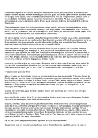 O elemento subjetivo é esse estado de espírito de uma comunidade, reconhecendo e aceitando aquela
prática constante de atos. Afirmam diversos jurisconsultos que o costume é a primeira fonte de direito; este
não surge a priori. De fato, uma sociedade adota determinados tipos de comportamento, até que sente a
necessidade de normatizar aqueles costumes, transformando-os em leis. Até que essas leis sejam
promulgadas, o costume constitui o próprio direito, que é chamado de Direito Consuetudinário ou Direito
Costumeiro.
O Direito Consuetudinário é muito importante nos países que não adotam o direito originário da antiga
Roma. É o que acontece nos países de sistema jurídico anglo-saxão, como a Inglaterra, EUA, Canadá e
outros. Os EUA, por exemplo, têm um direito legislado muito restrito; há pouco número de leis. Vigora mais
o direito baseado nos costumes, que é chamado de common law.
Há, porém, certos costumes que não são suficientes para constituir um direito eficaz, ante a complexidade
de certos problemas que ele vai regulamentar. Quando assim acontece, o Direito Consuetudinário torna-se
direito legislado, ocorrendo, portanto, uma transformação. Justifica-se o brocardo jurídico: Consuetudo
parem vim habet cum lege (o costume parece ter força igual à da lei).
Vários requisitos são exigidos para que o costume tenha força de lei: precisa ser constante, uniforme,
contínuo, quer no tempo, que no espaço. A CIJ já decidiu que não constitui costume a prática de atos,
mesmo que sejam repetidos, se forem eles praticados de forma irregular e esporádica. Subjetivamente, o
costume precisa ser aceito e respeitado pelo grupo social (tacitus consensus popoli = consenso tácito do
povo). Não chega a constituir costume a prática reiterada de certos atos com algumas características de
costumeiros, mas que a maioria da população critica e repele.
Igualmente, o costume deve ser uma prática não vedada pela lei. Assim, não é possível que a prática de
jogo do bicho possa ser fonte de direitos e obrigações só porque todo mundo joga regularmente, nem o
tráfico internacional de drogas, por ser comum, pode ser considerado costume gerador de direitos.
7. Os princípios gerais do direito
Não se chega a um denominador comum na consideração do que seja a expressão: “Princípios Gerais do
Direito”. Afirmam uns que seja o primitivo direito romano expresso nas máximas dos grandes jurisconsultos
da antiga Roma; outros que seja a filosofia do direito; outros o Direito Natural; outros que seja as causas do
direito. O artigo 4º da Lei de Introdução ao Código Civil adota-os, mas não estabelece parâmetros para ele,
deixando a cargo da doutrina cogitar do verdadeiro sentido dos princípios. Diz o artigo 4º da Lei de
Introdução ao Código Civil:
“quando a lei for omissa, o juiz decidirá o caso de acordo com a analogia, os costumes e os princípios
gerais do direito.”
Assim também faz o artigo 38 da Corte Internacional de Justiça, ao apontar os princípios gerais do direito
como uma das fontes primordiais do Direito Internacional.
Destarte, estando a cargo de quem estuda criteriosamente o direito examinar o conceito dos princípios
gerais do direito, preferimos optar pela primeira das considerações acima expostas. Consideraremos como
princípios gerais do direito os fundamentos mais elevados do direito, estabelecidos na antiga Roma e
expressos nos brocardos, máximas, aforismos que nos legou o direito romano. Alguns estão no Digesto,
como normas estabelecidas; outros formam base de raciocínio elaboradas por jurisconsultos famosos,
como Ulpiano, Modestino, Papiniano, Gaio, Paulo e outros. Para fazermos melhor idéia, procuraremos aqui
expor alguns deles, com breve interpretação.
EX AEQUO ET BONO (de acordo com o eqüitativo e o que é bom para todos)
O julgamento leva em consideração aquilo que estiver de acordo com a equidade natural e o justo. A
 