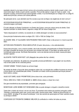 equidade natural é uma regra do bom senso e de uma justiça suprema, dando razão a quem a tem, mas
reservando algum direito a quem perde a questão. Procura não aplicar a regra do “tudo ou nada”, mas
temperar a justiça, de tal forma que possa agradar a todos. A Lei de Introdução ao Código Civil, no artigo 5º,
adota esse princípio, embora com outras palavras:
Na aplicação da lei, o juiz atenderá aos fins sociais a que ela se dirige e às exigências do bem comum.”
ACCESSORIUM SEQUITUR PRINCIPALE, ou ACCESSORIUM SEQUUNTUR SUUM PRINCPALE (O
acessório segue o principal).
É muito utilizado no Direito Contratual e no Direito das Coisas, como em outros ramos do direito. Está
expresso também no direito interno, segundo o artigo 287 de nosso Código Civil:
“Salvo disposição em contrário, na cessão de um crédito abrangem-se todos os seus acessórios”.
Esse princípio fundamenta ainda os artigos 233, 1232 e 1392 do Código Civil.
ALLEGARE NIHIL ET ALLEGARE NON PROBARE PARIA SUNT (Falar e não provar é o mesmo que não
falar)
ACTORE NON PROBANTE, REUS ABSOLVITUR (O autor não provou, o réu está absolvido)
Esses dois princípios, com o mesmo sentido, são muito invocados principalmente no Direito Processual. O
juiz julga a questão de acordo com as provas que constam dos autos. O que falam as partes deve ser
corroborado pelas provas. No Direito Internacional, como nos demais ramos do direito, esses princípios
também vigoram.
ALLEGATIO PARTIS NON FACIT JUS (Alegação das partes não faz o direito)
É paralelo aos anteriores. As partes de uma questão processual defendem o que julgam ser seu direito,
mas só terá poder de lei a decisão judicial.
CEDANT ARMAE TOGUE (Cedam as armas à toga)
No estado de direito a força não deve prevalecer sobre a lei; na solução dos conflitos humanos as armas e
a força devem ser substituídas pelo direito. É também um brado contra as pressões que forças possam
fazer sobre a Justiça.
ALIUD EST DARE, ALIUD PROMITTERE (Uma coisa é dar, outra prometer)
FRA IL DIRE ED IL FARE C´È DI MEZZO IL MARE (Entre o dizer e o fazer há o mar)
Dar gera transferência de propriedade, prometer gera obrigação.
BENEFICIUM JURIS NEMINI EST DENEGANDI (Não se pode denegar a ninguém o benefício da lei)
Todos têm o direito de invocar a lei em seu favor. É proverbial esta máxima do praxista português Lobão:
“Perante a Justiça pede quem quer, prova quem pode, arrazoa quem sabe”. Sente-se esse princípio no
inciso XXXVI, do artigo 5º de nossa Constituição: “a lei não excluirá da apreciação do Poder Judiciário lesão
ou ameaça a direito”.
CONFESSIO EST PROBATIO OMNIBUS MELHOR (A confissão é a melhor de todas as provas.
 