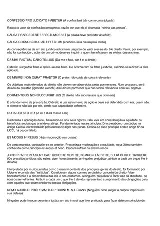 CONFESSIO PRO JUDICATO HABETUR (A confissão é tida como coisa julgada).
Realça o valor da confissão como prova, razão por que ela é chamada “rainha das provas”.
CAUSA PRAECEDERE EFFECTUM DEBET (A causa deve preceder ao efeito)
CAUSA COGNOSCITUR AD EFFECTUM (conhece-se a causa pelo efeito)
As conseqüências de um ato jurídico adicionam um juízo de valor a esse ato. No direito Penal, por exemplo,
não for conhecido o autor de um crime, deve-se inquirir a quem beneficiaram os efeitos desse crime.
DA MIHI FACTUM, DABO TIBI JUS (Dá-me o fato, dar-t-ei o direito)
O direito surge dos fatos e aplica-se aos fatos. De acordo com os fatos jurídicos, escolhe-se o direito a eles
aplicado.
DE MINIMIS NON CURAT PRAETOR (O pretor não cuida de coisa irrelevante)
Os objetivos mais elevados do direito não devem ser absorvidos pelos pormenores. Num processo, será
desvio da questão (ignoratio elenchi) discutir um pormenor que não tenha relevância com seu objetivo.
DORMENTIBUS NON SUCCURRIT JUS (O direito não socorre aos que dormem)
É o fundamento da prescrição. O direito é um instrumento de ação e deve ser defendido com ela, quem não
o exerce e não luta por ele, perde sua capacidade defensiva.
DURA LEX SED LEX (A lei é dura mas é a lei)
Radicaliza a aplicação da lei, baseando-se nos seus rigores. Não leva em consideração a equidade ou
benefícios sociais que a lei deva atingir. Fundamentado nesse princípio, Draco elaborou um código na
antiga Grécia, caracterizado pelo excessivo rigor nas penas. Choca-se esse princípio com o artigo 5º da
LICC, há pouco falado.
ES MODUS IN REBUS (Haja moderação nas coisas)
De certa maneira, contrapõe-se ao anterior. Preconiza a moderação e a equidade, esta última também
conhecida como princípio ex aequo et bono. Procura refrear os extremismos.
JURIS PRAECEPTA SUNT HAE: HONESTE VEVERE, NEMINEN LAEDERE, SUUM CUIQUE TRIBUERE
(Os preceitos jurídicos são estes: viver honestamente, a ninguém prejudicar, atribuir a cada um o que lhe é
devido)
Interpretado por muitos juristas como o mais importante dos princípios gerais do direito, foi formulado por
Ulpiano e consta das “Institutas”. Consideram alguns como o verdadeiro conceito do direito. Viver
honestamente é a observância das leis e dos costumes. Aninguém prejudicar é fazer uso da liberdade, de
nossos semelhantes. Atribuir a cada um o que lhe é devido representa o cumprimento das obrigações para
com aqueles que sejam credores dessas obrigações.
NEMO AUDITUR PROPRIAM TURPITUDINEM ALLEGANS (Ninguém pode alegar a própria torpeza em
sua defesa)
Ninguém pode invocar perante a justiça um ato imoral que tiver praticado para fazer dele um princípio de
 