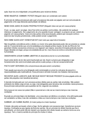 ação; fazer de uma indignidade uma justificativa para reclamar direitos.
NEMO INAUDITUS DAMNARI POTEST (Ninguém deve ser condenado sem saber)
É princípio de defesa processual, pelo qual uma pessoa não pode ser julgada sem ser comunicada do
julgamento e lhe seja oferecida oportunidade de defesa)
NEMO ESSE JUDEX IN CAUSA PRÓPRIA POTEST (Ninguém deve ser juiz em causa própria)
O juiz, ou seja, quem vai julgar, deve ficar entre as partes e acima delas, não podendo ter qualquer
interesse no julgamento. Se o julgamento de uma questão trouxer vantagem ou prejuízo ao juiz, estará ele
julgando em causa própria. Caso uma das partes sinta essa situação, poderá opor exceção contra o
exercício das funções jurisdicionais, então poderá anular o julgamento.
NON OMNE QUOD LICET HONESTUM EST (nem tudo que seja lícito é honesto)
Não há perfeita coincidência entre o direito e a moral. Uma ação desonesta pode não ser prevista ou vetada
pela lei. É possível ainda que uma lei estabeleça uma relação jurídica injusta. As leis da África do Sul
garantiam direitos excessivos a brancos e os negavam aos negros; essa discriminação praticada durante
largas décadas era legal, porque era estabelecida por lei, mas choca-se contra a consciência moral da
humanidade.
OBSERVANTIA LEGUM SUMMA LIBERTAS (A observância da lei é a suma liberdade)
Quem anda dentro da lei não será importunado por ela. Quem cumpre suas obrigações e age
honestamente não será incomodado pela polícia e pela justiça, a não ser excepcionalmente.
PACTA SUNT SERVANDA (Os compromissos são para serem cumpridos)
Todo aquele que assume uma obrigação está constrangido a cumpri-la, sob pena de assumir a
responsabilidade pela inadimplência. Esse princípio é amiúde invocado nos tratados internacionais.
RES INTER ALIOS JUDICATA ALIIS NECQUE NOCET NECQUE PRODEST (Acoisa julgada entre as
partes não prejudica nem beneficia terceiros)
A decisão tomada pelo juiz num processo produz efeitos para as partes nele envolvidas. Não poderá
entretanto ter efeitos erga omnes, ou seja, criar obrigações para terceiros não envolvidos nesse processo.
Esse princípio está previsto para questões da CIJ, segundo seu estatuto.
Simul esse et non esse non potest (Não é possível ser e não ser ao mesmo tempo e nas mesmas
condições
Equivale ao princípio lógico de identidade: uma coisa deve ser idêntica a si própria. Uma afirmação pode
ser verdadeira ou falsa, mas não verdadeira e falsa ao mesmo tempo e nas mesmas condições.
SUMMUM JUS SUMMA INJURIA (A maior justiça é a maior injustiça)
O direito não pode ser levado a ferro e fogo. Se for aplicado com excessivo rigor, transformar-se-á em
injustiça. Contrapõe-se aos rigores da Dura lex sed lex. Há um princípio do direito francês que lhe é
semelhante: um droit porté três loin devient une injustice (Um direito levado ao extremo torna-se uma
injustiça). Tem o mesmo sentido do princípio Es modus in rebus.
 