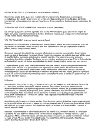 UBI SOCIETAS UBI JUS (Onde estiver a sociedade estará o direito).
Determina a função da lei, que é a de regulamentar o funcionamento da sociedade. A lei surge da
sociedade que deve existir. Onde houver um só homem, não poderá haver direito. No plano do Direito
Internacional, se houvesse um só país não haveria esse direito, pois ele se destina a regular a sociedade de
Estados.
VERBA VOLANT SCRIPTA MANENT(A palavra voa, o escrito permanece)
É o princípio que justifica o direito legislado, a lei escrita. Afirmam alguns que a palavra “lei” origina de
legere (ler), dado ao caráter escrito da lei. Está no direito dos tratados, que só se podem estabelecer por
escrito; não há tratado internacional verbal.
VOX POPOLI VOX DEI (A voz do povo é a voz de Deus)
Ressalta a força dos costumes, a vida normal do povo abrangido pela lei. Ao mesmo tempo em que a lei
regulamenta a sociedade, sofre a influência dela. Não se refere esse princípio propriamente á opinião
pública, mas ao comportamento público.
O segundo parágrafo do artigo 38 faz expressa referência a um princípio especial, além dos princípios
gerais, ou seja, o da equidade (ex aequo et bono (conforme a equidade e a justiça); abre para a CIJ o leque
de sua liberdade e autoridade, autorizando-a a decidir usando o livre julgamento, com a aplicação
conveniente de critérios mitigados. De alguma forma, é paralelo ao disposto no artigo 5º da lei de Introdução
ao Código Civil, que abre à Justiça a possibilidade de decidir visando aos fins sociais e ao bem comum.
Cumpre ressaltar que no plano internacional certos princípios não são levados com grande intensidade
como no plano nacional. É o que acontece com o princípio de ordem pública. Há até mesmo certos
doutrinadores que afirmam não existir ordem pública internacional. Permanece contudo o respeito ao
interesse público e social, que se sobrepõe ao interesse das partes num trato. Vigora, por isso, o princípio
de que Jus publicum privatorum pactisderrogare non potest (Acordo entre as partes não pode derrogar um
princípio de ordem pública.
8. Doutrina
A doutrina não foi apontada no artigo 4º da Lei de Introdução ao Código Civil, mas consta do Estatuto da
CIJ. Não deixa, contudo, de constituir fonte de direito no plano interno, e no plano externo adquire
importância bem maior. Sua importância já era ressaltada no direito romano, em que sobressaíram como
doutrinadores, os jurisconsultos Papiniano, Gaio, Ulpiano e Modestino. Era também conhecida como
communis opinio. Aliás, mesmo nos tempos do Império Romano, esses quatro juristas, juntamente com
Paulo, eram chamados dos “Tribunal dos Mortos”, pois a opinião deles era considerada como uma
jurisprudência, uma lei.
A doutrina consta de pareceres, teses, opiniões de professores, tratados de juristas, expostos normalmente
em livros publicados e artigos em jornais ou em revistas especializadas. É a interpretação da lei que é feita
pelos juristas, apontando o sentido dos dispositivos legais, as virtudes e os defeitos deles, indicando a
correta aplicação da lei.
No Brasil, ficaram famosos os pareceres doutrinários de Vicente Rao, Pontes de Miranda e Temístocles
Cavalcanti. Na área do Direito Internacional são respeitadas as opiniões de Haroldo Valladão, Celso D.
Albuquerque Mello, Amílcar de Castro. Como doutrinadores estrangeiros, no Direito Internacional, realçam-
se Hugo Grócio, Albérico Gentili, Francisco Suarez, Francisco Vitória, Dionizio Anzilotti, Roberto Ago,
Antonio Sanchez Bustamante y Sirven, Santi Romano.
 