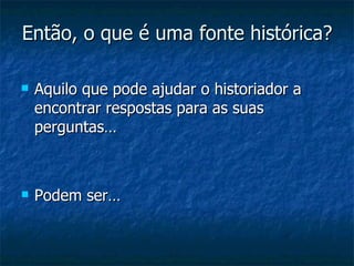 Então, o que é uma fonte histórica? Aquilo que pode ajudar o historiador a encontrar respostas para as suas perguntas… Podem ser… 