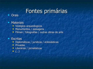 Fontes primárias Orais Materiais Vestígios arqueologicos Monumentos / paisagens Filmes / fotografias / outras obras de arte Escritas Diplomáticas / jurídicas / eclesiásticas Privadas Literárias / jornalísticas (…) 
