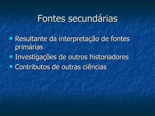 Fontes secundárias Resultante da interpretação de fontes primárias Investigações de outros historiadores Contributos de outras ciências  