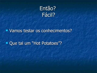 Então?  Fácil? Vamos testar os conhecimentos? Que tal um “Hot Potatoes”? 