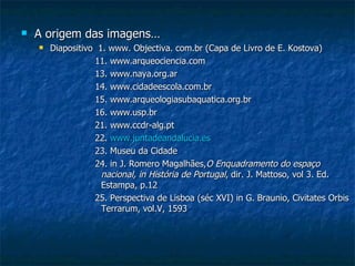 A origem das imagens… Diapositivo  1. www. Objectiva. com.br (Capa de Livro de E. Kostova)  11. www.arqueociencia.com 13. www.naya.org.ar 14. www.cidadeescola.com.br 15. www.arqueologiasubaquatica.org.br 16. www.usp.br 21. www.ccdr-alg.pt 22.  www.juntadeandalucia.es 23. Museu da Cidade 24. in J. Romero Magalhães, O Enquadramento do espaço nacional, in   História de Portugal , dir. J. Mattoso, vol 3. Ed. Estampa, p.12 25. Perspectiva de Lisboa (séc XVI) in G. Braunio, Civitates Orbis Terrarum, vol.V, 1593 