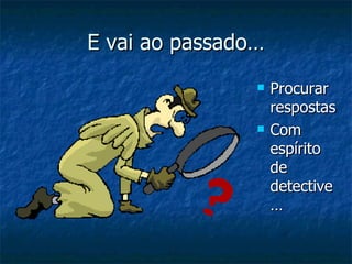 E vai ao passado… Procurar respostas Com espírito de detective… 