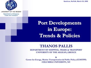 Nauticus, Norfolk, March 30, 2009




            Port Developments
                in Europe:
            Trends & Policies
              THANOS PALLIS
    DEPARTMENT OF SHIPPING, TRADE & TRANSPORT
        UNIVERSITY OF THE AEGEAN, GREECE

                                &
Centre for Energy, Marine Transportation & Public Policy (CEMTPP)
                  COLUMBIA UNIVERSITY, NY
 