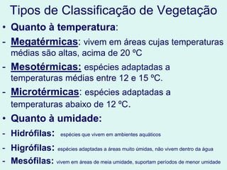 Tipos de Classificação de Vegetação
• Quanto à temperatura:
- Megatérmicas: vivem em áreas cujas temperaturas
médias são altas, acima de 20 ºC
- Mesotérmicas: espécies adaptadas a
temperaturas médias entre 12 e 15 ºC.
- Microtérmicas: espécies adaptadas a
temperaturas abaixo de 12 ºC.
• Quanto à umidade:
- Hidrófilas: espécies que vivem em ambientes aquáticos
- Higrófilas: espécies adaptadas a áreas muito úmidas, não vivem dentro da água
- Mesófilas: vivem em áreas de meia umidade, suportam períodos de menor umidade
 