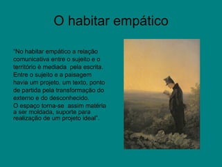 O habitar empático “ No habitar empático a relação comunicativa entre o sujeito e o território è mediada  pela escrita. Entre o sujeito e a paisagem havia um projeto, um texto, ponto de partida pela transformação do externo e do desconhecido. O espaço torna-se  assim matéria a ser moldada, suporte para realização de um projeto ideal”.  