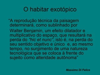O habitar exotópico “ A reprodução técnica da paisagem determinará, como sublinhado por  Walter Benjamin, um efeito dilatador e multiplicativo do espaço, que resultará na perda do  “hic et nunc” , isto é, na perda do seu sentido objetivo e único  e, ao mesmo tempo, no surgimento de uma natureza  tecnológica que se coloca à frente do sujeito como alteridade autônoma”  Massimo Di Felice 