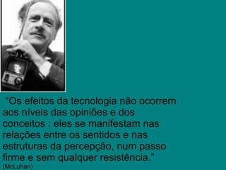   “ Os efeitos da tecnologia não ocorrem aos níveis das opiniões e dos conceitos : eles se manifestam nas relações entre os sentidos e nas estruturas da percepção, num passo firme e sem qualquer resistência.”  (McLuhan) 