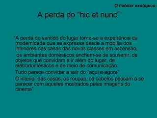 A perda do “hic et nunc” “ A perda do sentido do lugar torna-se a experiência da modernidade que se expressa desde a mobília dos interiores das casas das novas classes em ascensão,  os ambientes domésticos enchem-se de souvenir, de objetos que convidam a ir além do lugar, de eletrodomésticos e de meio de comunicação. Tudo parece convidar a sair do “aqui e agora” O interior das casas, as roupas, os cabelos passam a se parecer com aqueles mostrados pelas imagens do cinema” O habitar exotopico 