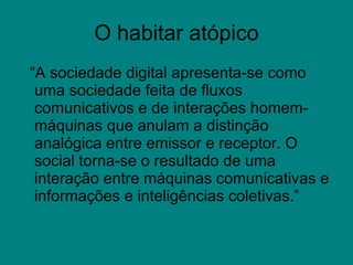 O habitar atópico “ A sociedade digital apresenta-se como uma sociedade feita de fluxos comunicativos e de interações homem-máquinas que anulam a distinção analógica entre emissor e receptor. O social torna-se o resultado de uma interação entre máquinas comunicativas e informações e inteligências coletivas.”  