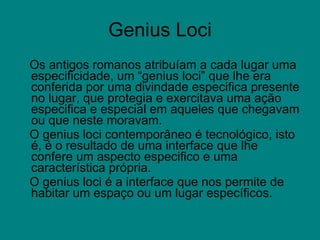 Genius Loci Os antigos romanos atribuíam a cada lugar uma especificidade, um “genius loci” que lhe era conferida por uma divindade especifica presente no lugar, que protegia e exercitava uma ação especifica e especial em aqueles que chegavam ou que neste moravam.  O genius loci contemporâneo é tecnológico, isto é, é o resultado de uma interface que lhe confere um aspecto especifico e uma característica própria.  O genius loci é a interface que nos permite de habitar um espaço ou um lugar específicos. 