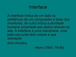 Interface A interface indica de um lado os periféricos de um computador e telas dos monitores; de outro indica a atividade humana conectada aos dados através da tela. A interface é uma membrana, uma pele que junta dois corpos e que sobrepõe  dois circuitos.  Heim (1993: 74-80)   