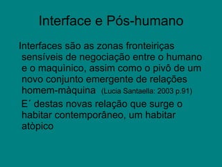 Interface e Pós-humano Interfaces são as zonas fronteiriças sensíveis de negociação entre o humano e o maquìnico, assim como o pivô de um novo conjunto emergente de relações homem-màquina  (Lucia Santaella: 2003 p.91) E´ destas novas relação que surge o habitar contemporâneo, um habitar atòpico  